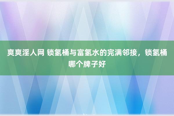 爽爽淫人网 锁氢桶与富氢水的完满邻接，锁氢桶哪个牌子好