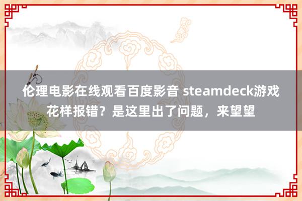 伦理电影在线观看百度影音 steamdeck游戏花样报错？是这里出了问题，来望望