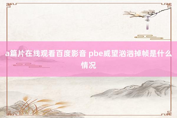 a篇片在线观看百度影音 pbe威望汹汹掉帧是什么情况