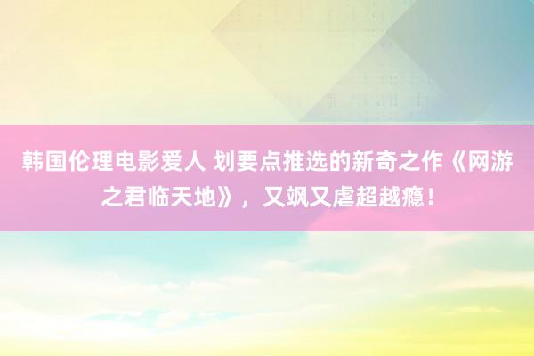 韩国伦理电影爱人 划要点推选的新奇之作《网游之君临天地》，又飒又虐超越瘾！