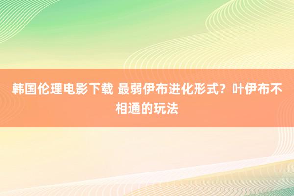 韩国伦理电影下载 最弱伊布进化形式？叶伊布不相通的玩法