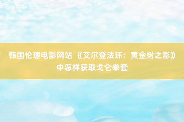 韩国伦理电影网站 《艾尔登法环：黄金树之影》中怎样获取戈仑拳套