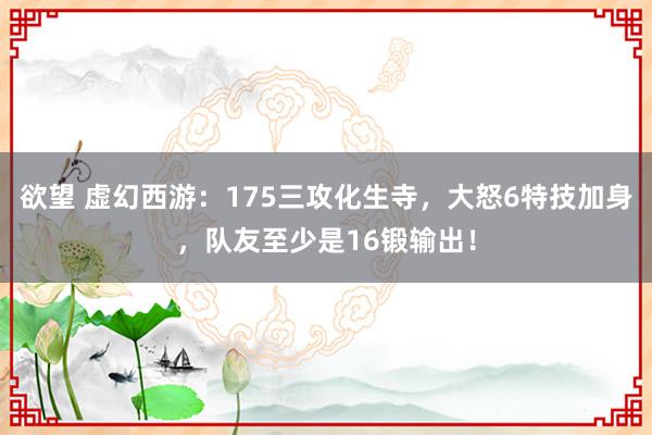 欲望 虚幻西游：175三攻化生寺，大怒6特技加身，队友至少是16锻输出！