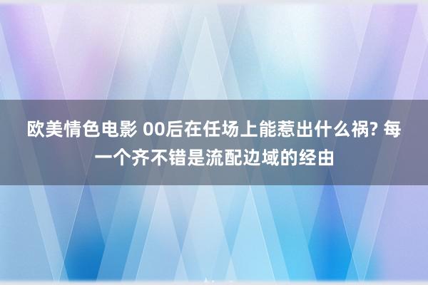 欧美情色电影 00后在任场上能惹出什么祸? 每一个齐不错是流配边域的经由