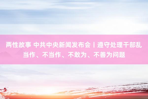 两性故事 中共中央新闻发布会丨遵守处理干部乱当作、不当作、不敢为、不善为问题