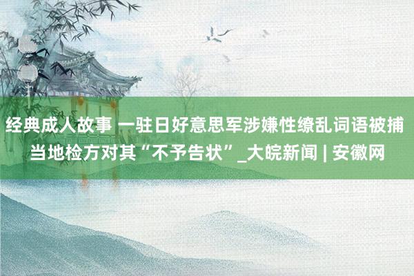 经典成人故事 一驻日好意思军涉嫌性缭乱词语被捕 当地检方对其“不予告状”_大皖新闻 | 安徽网