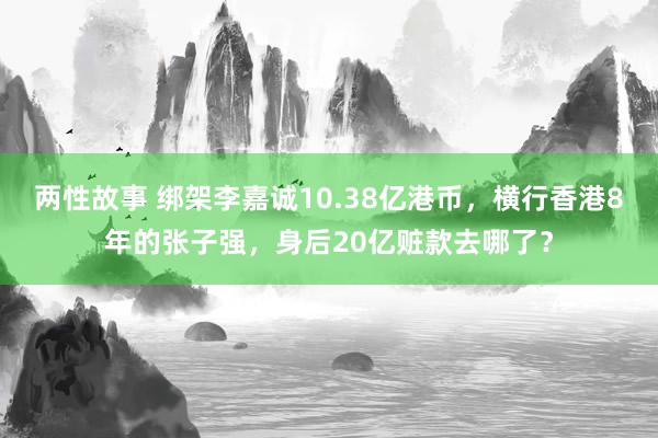 两性故事 绑架李嘉诚10.38亿港币，横行香港8年的张子强，身后20亿赃款去哪了？