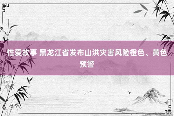 性爱故事 黑龙江省发布山洪灾害风险橙色、黄色预警