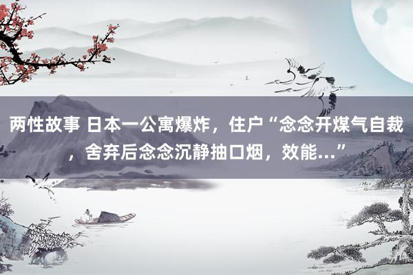 两性故事 日本一公寓爆炸，住户“念念开煤气自裁，舍弃后念念沉静抽口烟，效能...”