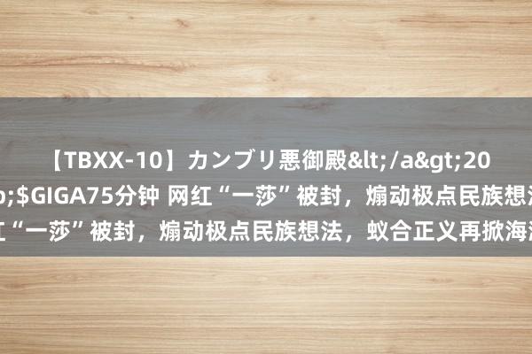 【TBXX-10】カンブリ悪御殿</a>2014-04-25GIGA&$GIGA75分钟 网红“一莎”被封，煽动极点民族想法，蚁合正义再掀海潮