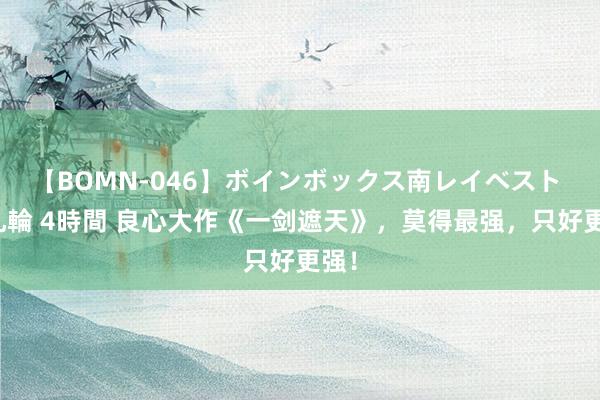 【BOMN-046】ボインボックス南レイベスト 巨乳輪 4時間 良心大作《一剑遮天》，莫得最强，只好更强！