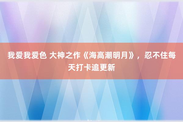 我爱我爱色 大神之作《海高潮明月》，忍不住每天打卡追更新