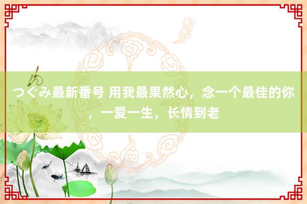 つぐみ最新番号 用我最果然心，念一个最佳的你，一爱一生，长情到老