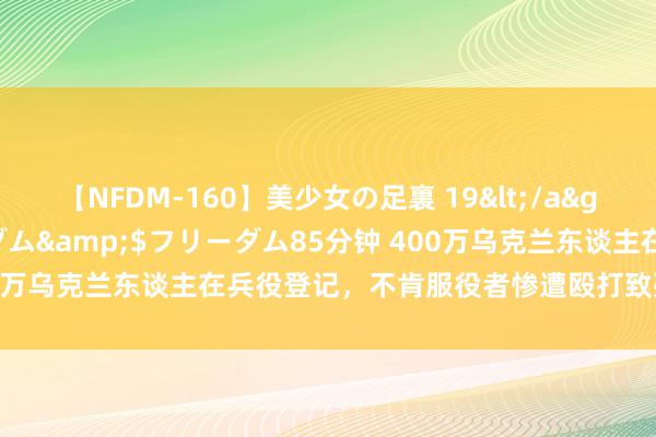 【NFDM-160】美少女の足裏 19</a>2010-01-05フリーダム&$フリーダム85分钟 400万乌克兰东谈主在兵役登记，不肯服役者惨遭殴打致死，还接着战？