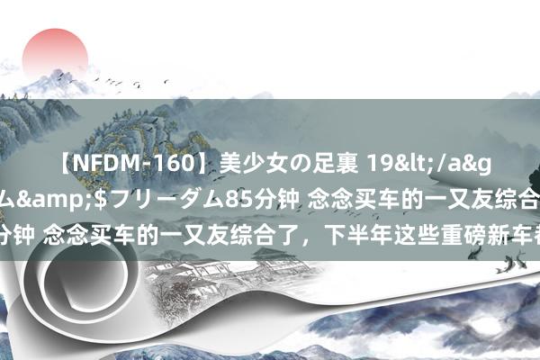 【NFDM-160】美少女の足裏 19</a>2010-01-05フリーダム&$フリーダム85分钟 念念买车的一又友综合了，下半年这些重磅新车都要来