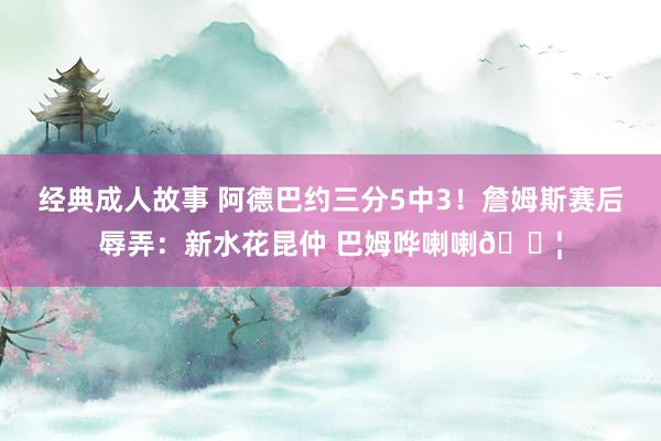 经典成人故事 阿德巴约三分5中3！詹姆斯赛后辱弄：新水花昆仲 巴姆哗喇喇💦