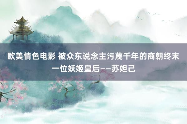 欧美情色电影 被众东说念主污蔑千年的商朝终末一位妖姬皇后——苏妲己