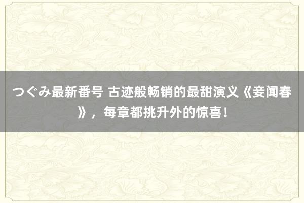 つぐみ最新番号 古迹般畅销的最甜演义《妾闻春》，每章都挑升外的惊喜！