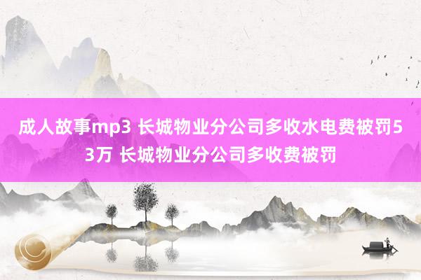 成人故事mp3 长城物业分公司多收水电费被罚53万 长城物业分公司多收费被罚