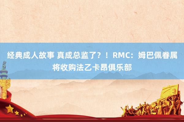 经典成人故事 真成总监了？！RMC：姆巴佩眷属将收购法乙卡昂俱乐部