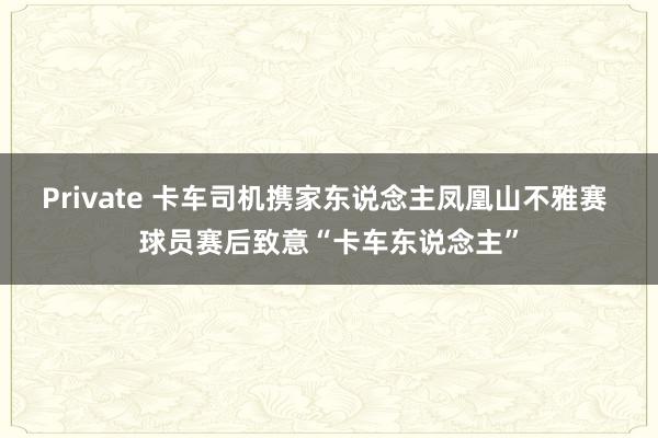 Private 卡车司机携家东说念主凤凰山不雅赛 球员赛后致意“卡车东说念主”