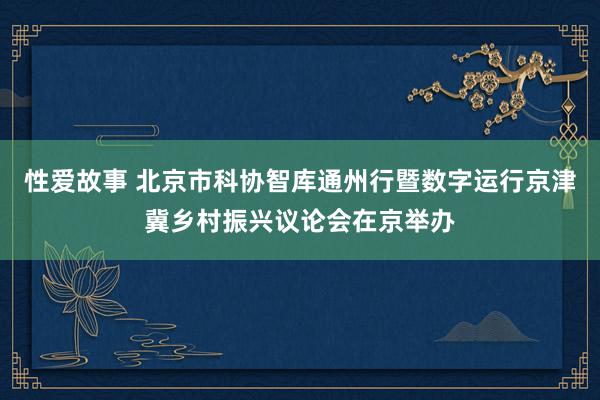 性爱故事 北京市科协智库通州行暨数字运行京津冀乡村振兴议论会在京举办