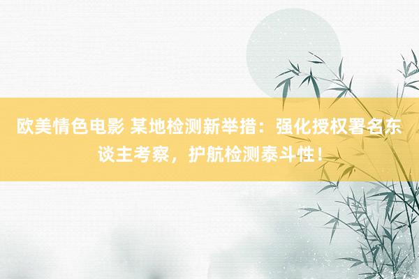 欧美情色电影 某地检测新举措：强化授权署名东谈主考察，护航检测泰斗性！