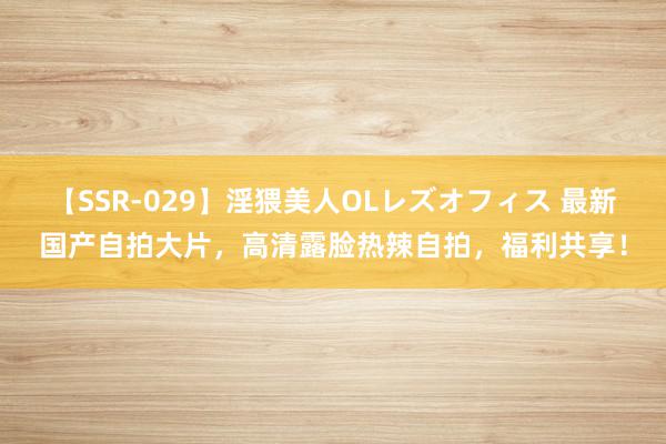 【SSR-029】淫猥美人OLレズオフィス 最新国产自拍大片，高清露脸热辣自拍，福利共享！