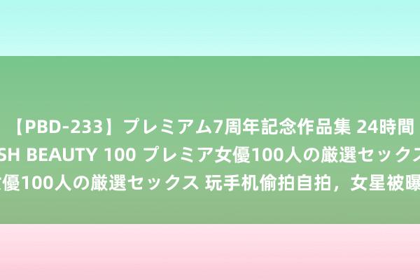 【PBD-233】プレミアム7周年記念作品集 24時間 PREMIUM STYLISH BEAUTY 100 プレミア女優100人の厳選セックス 玩手机偷拍自拍，女星被曝光难过局势