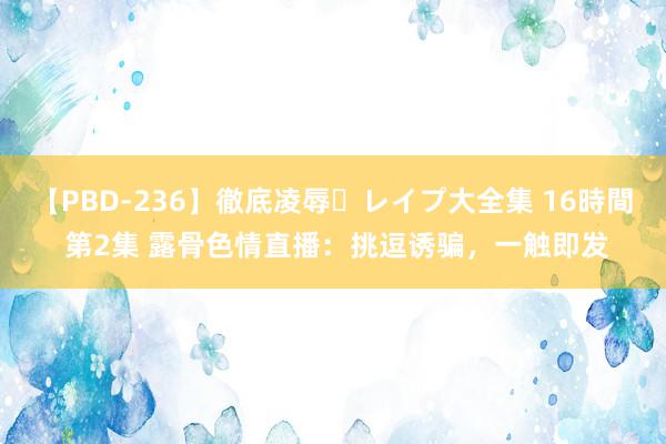 【PBD-236】徹底凌辱・レイプ大全集 16時間 第2集 露骨色情直播：挑逗诱骗，一触即发