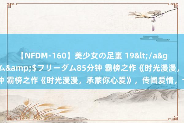 【NFDM-160】美少女の足裏 19</a>2010-01-05フリーダム&$フリーダム85分钟 霸榜之作《时光漫漫，承蒙你心爱》，传闻爱情，十有九悲