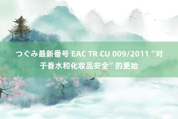 つぐみ最新番号 EAC TR CU 009/2011“对于香水和化妆品安全”的更始