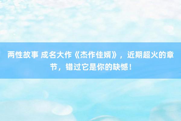 两性故事 成名大作《杰作佳婿》，近期超火的章节，错过它是你的缺憾！