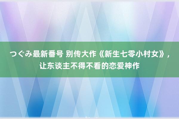 つぐみ最新番号 别传大作《新生七零小村女》，让东谈主不得不看的恋爱神作