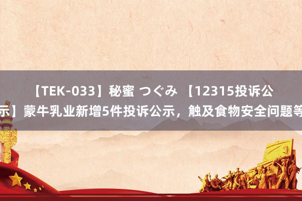 【TEK-033】秘蜜 つぐみ 【12315投诉公示】蒙牛乳业新增5件投诉公示，触及食物安全问题等