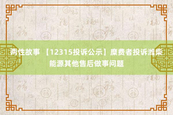 两性故事 【12315投诉公示】糜费者投诉潍柴能源其他售后做事问题