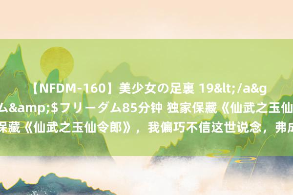 【NFDM-160】美少女の足裏 19</a>2010-01-05フリーダム&$フリーダム85分钟 独家保藏《仙武之玉仙令郎》，我偏巧不信这世说念，弗成让我来作念主！