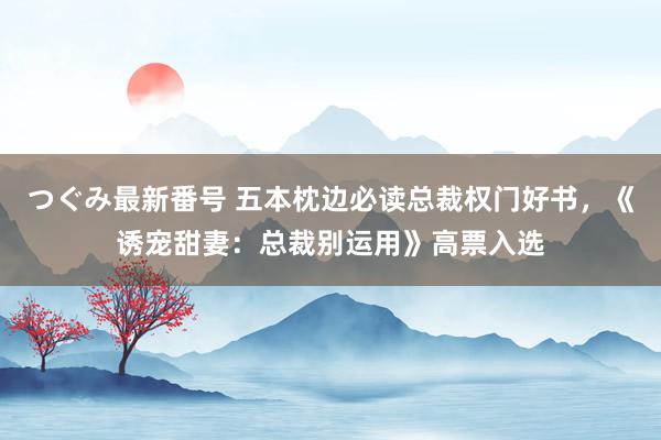 つぐみ最新番号 五本枕边必读总裁权门好书，《诱宠甜妻：总裁别运用》高票入选