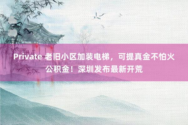 Private 老旧小区加装电梯，可提真金不怕火公积金！深圳发布最新开荒