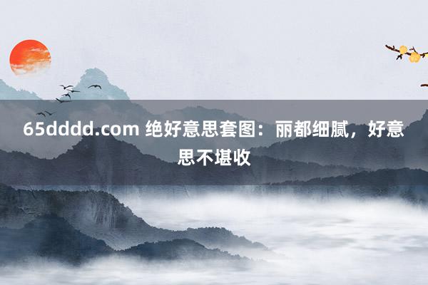 65dddd.com 绝好意思套图：丽都细腻，好意思不堪收