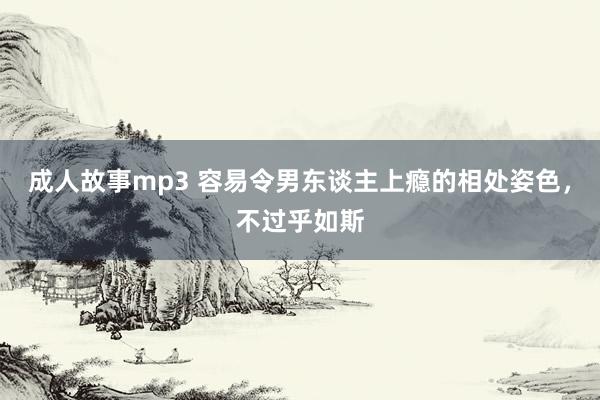 成人故事mp3 容易令男东谈主上瘾的相处姿色，不过乎如斯