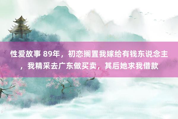 性爱故事 89年，初恋搁置我嫁给有钱东说念主，我精采去广东做买卖，其后她求我借款