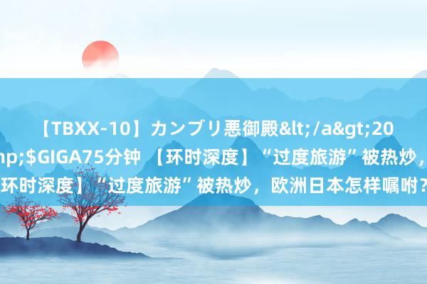 【TBXX-10】カンブリ悪御殿</a>2014-04-25GIGA&$GIGA75分钟 【环时深度】“过度旅游”被热炒，欧洲日本怎样嘱咐？