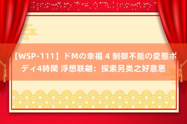 【WSP-111】ドMの幸福 4 制御不能の変態ボディ4時間 浮想联翩：探索另类之好意思