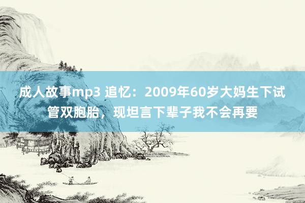 成人故事mp3 追忆：2009年60岁大妈生下试管双胞胎，现坦言下辈子我不会再要