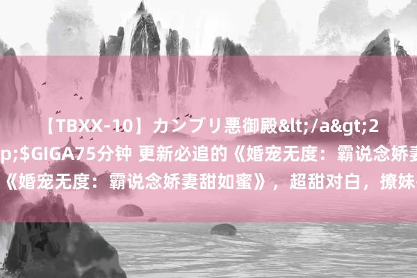 【TBXX-10】カンブリ悪御殿</a>2014-04-25GIGA&$GIGA75分钟 更新必追的《婚宠无度：霸说念娇妻甜如蜜》，超甜对白，撩妹指南无疑了！