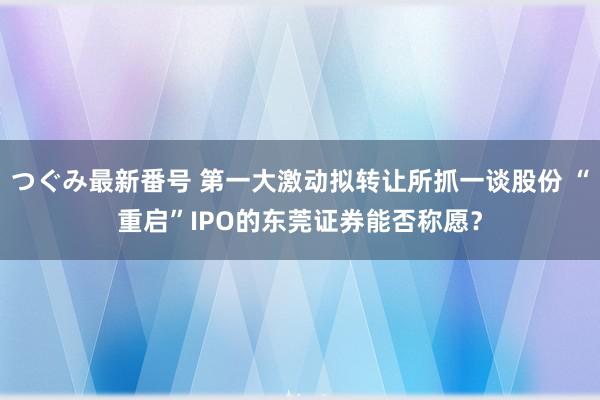 つぐみ最新番号 第一大激动拟转让所抓一谈股份 “重启”IPO的东莞证券能否称愿？