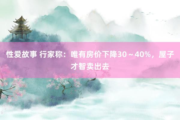 性爱故事 行家称：唯有房价下降30～40%，屋子才智卖出去