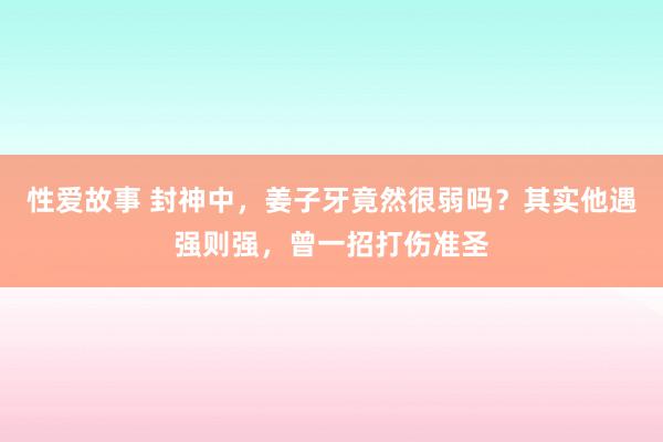 性爱故事 封神中，姜子牙竟然很弱吗？其实他遇强则强，曾一招打伤准圣