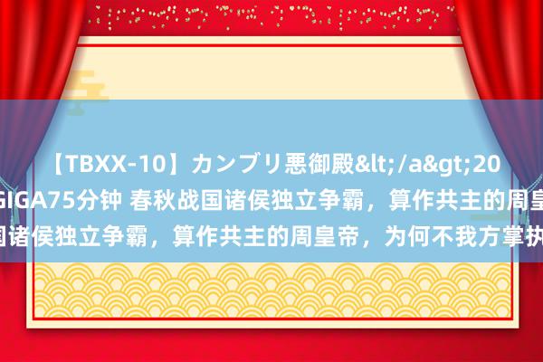 【TBXX-10】カンブリ悪御殿</a>2014-04-25GIGA&$GIGA75分钟 春秋战国诸侯独立争霸，算作共主的周皇帝，为何不我方掌执军权？